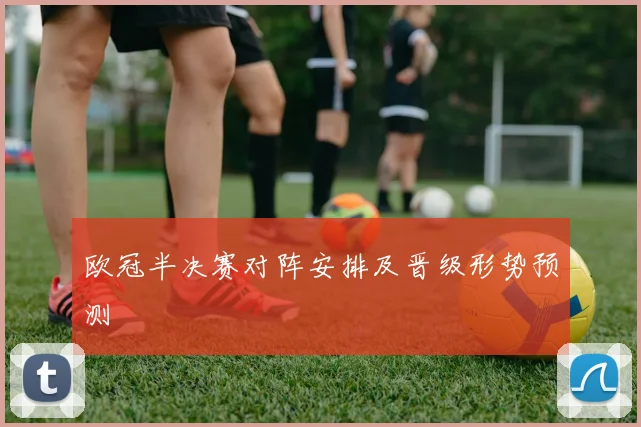 欧冠半决赛对阵安排及晋级形势预测