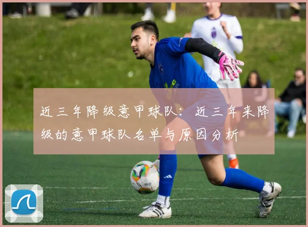 近三年降级意甲球队：近三年来降级的意甲球队名单与原因分析
