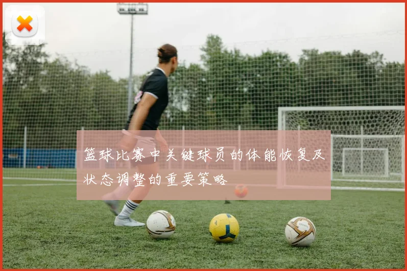 篮球比赛中关键球员的体能恢复及状态调整的重要策略