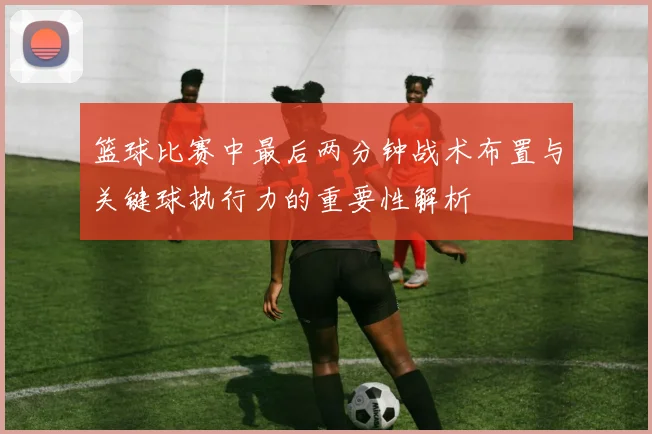 篮球比赛中最后两分钟战术布置与关键球执行力的重要性解析