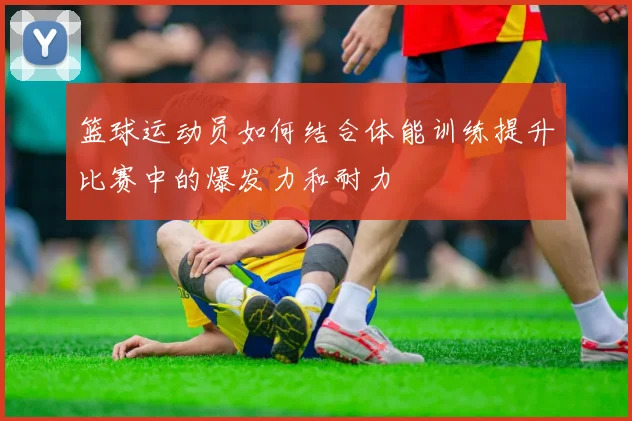 篮球运动员如何结合体能训练提升比赛中的爆发力和耐力